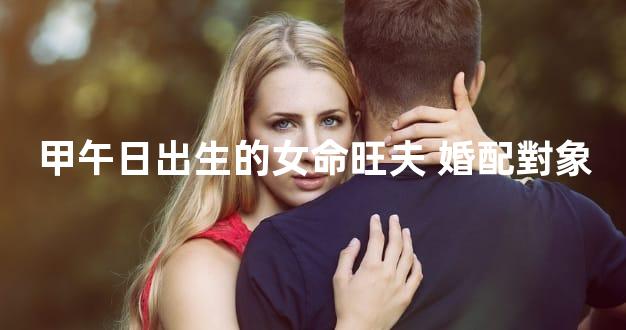 甲午日出生的女命旺夫 婚配對象